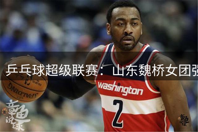 乒乓球超级联赛：山东魏桥女团强势开局击败华东理工俱乐部