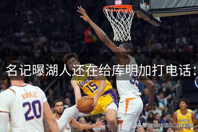 名记曝湖人还在给库明加打电话：不肯放弃，尽管交易窗口已关