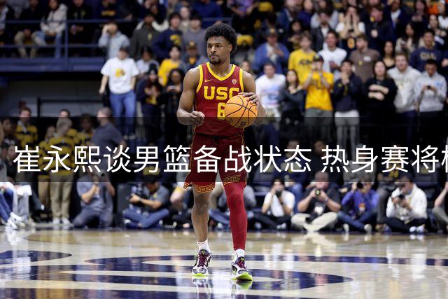 崔永熙谈男篮备战状态 热身赛将检验近期训练成效