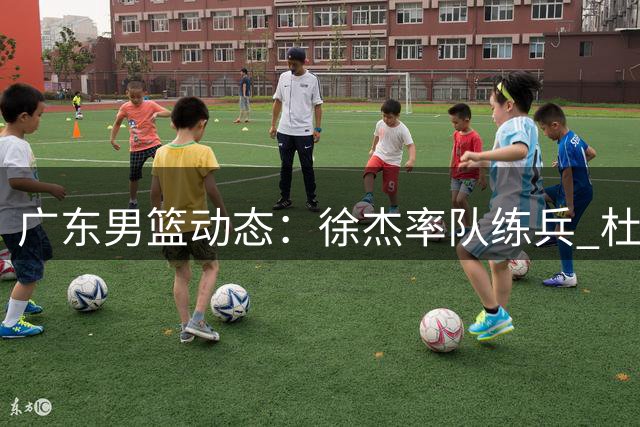 广东男篮动态：徐杰率队练兵 杜锋场边助威 新外援目标浮现