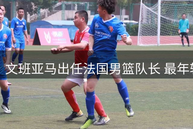 文班亚马出任法国男篮队长 最年轻领袖承诺担重任