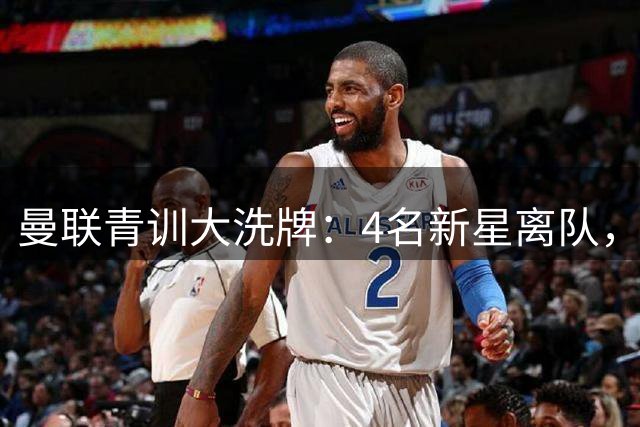 曼联青训大洗牌：4名新星离队，卡里克季前赛挖掘未来核心