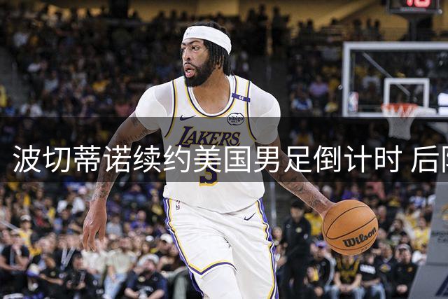波切蒂诺续约美国男足倒计时 后防重组与进攻端激活成关键课题