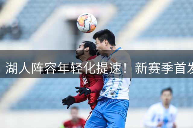 湖人阵容年轻化提速！新赛季首发平均年龄骤降5岁创纪录