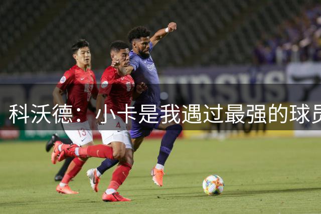 科沃德：小卡是我遇过最强的球员 他攻防两端影响力巨大