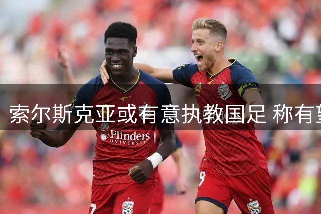 索尔斯克亚或有意执教国足 称有望冲击世界杯