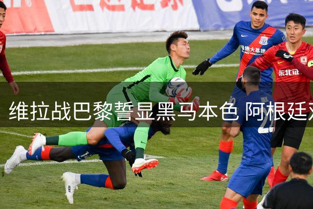 维拉战巴黎誓显黑马本色 阿根廷双星成胜负关键