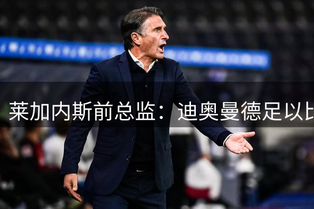 莱加内斯前总监：迪奥曼德足以比肩奥利塞，拼搏使他达到如今高度