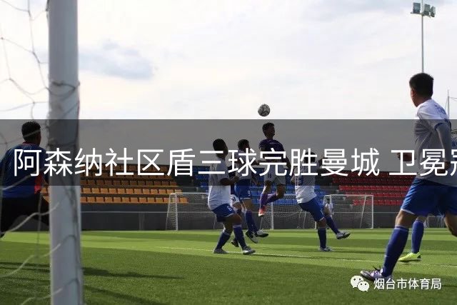 阿森纳社区盾三球完胜曼城 卫冕冠军展现夺冠实力
