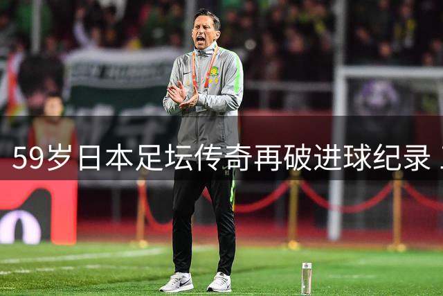 59岁日本足坛传奇再破进球纪录 三浦知良书写绿茵不老神话