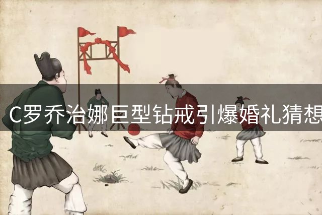 C罗乔治娜巨型钻戒引爆婚礼猜想 知情人士透露辛特拉庄园或成婚址