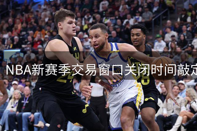 NBA新赛季交易窗口关闭时间敲定，球队运作迎来关键节点